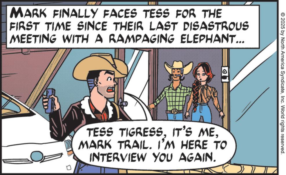 Publication OCR: MARK FINALLY FACES TESS FOR THE FIRST TIME SINCE THEIR LAST DISASTROUS MEETING WITH A RAMPAGING ELEPHANT... © 2025 by North America SyndicateInc. World rights reserved. TESS TIGRESSMARK TRAIL. I'M HERE TO INTERVIEW YOU AGAIN. MARK FINALLY FACES TESS FOR THE FIRST TIME SINCE THEIR LAST DISASTROUS MEETING WITH A RAMPAGING ELEPHANT ... © 2025 by North America SyndicateInc. World rights reserved . TESS TIGRESSIT'S MEMARK TRAIL . I'M HERE TO INTERVIEW YOU AGAIN .