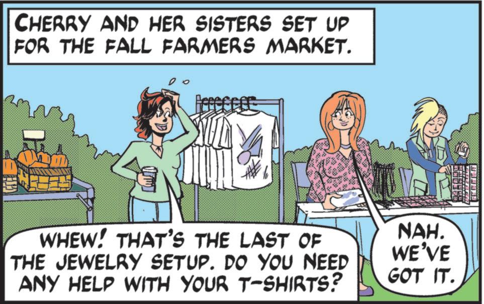 Fiction OCR: CHERRY AND HER SISTERS SET UP FOR THE FALL FARMERS MARKET. Feceffee *** WHEW! THAT'S THE LAST OF THE JEWELRY SETUP. DO YOU NEED ANY HELP WITH YOUR T-SHIRTS? NAH. WE'VE GOT IT. BANARA CHERRY AND HER SISTERS SET UP FOR THE FALL FARMERS MARKET . Feceffee *** WHEW ! THAT'S THE LAST OF THE JEWELRY SETUP . DO YOU NEED ANY HELP WITH YOUR T - SHIRTS ? NAH . WE'VE GOT IT . BANARA