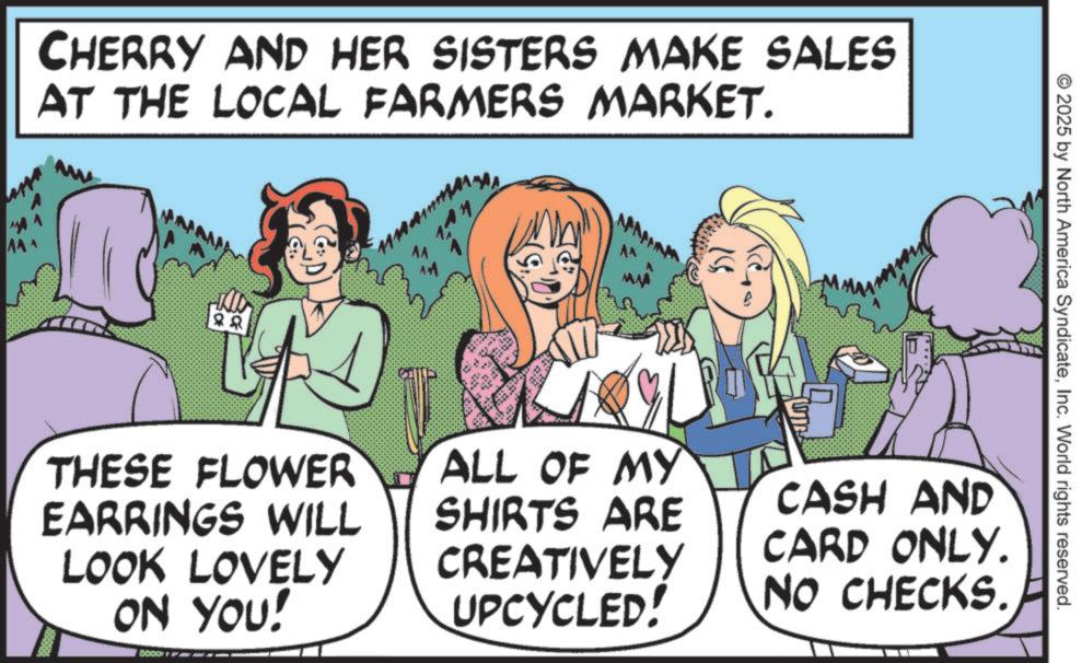 OCR: CHERRY AND HER SISTERS MAKE SALES AT THE LOCAL FARMERS MARKET. ww THESE FLOWER EARRINGS WILL LOOK LOVELY ON YOU! BOOD n MA A^ ALL OF MY SHIRTS ARE CREATIVELY UPCYCLED! 2025 by North America SyndicateInc. World rights reserved. CASH AND CARD ONLY. NO CHECKS. CHERRY AND HER SISTERS MAKE SALES AT THE LOCAL FARMERS MARKET . ww THESE FLOWER EARRINGS WILL LOOK LOVELY ON YOU ! BOOD n MA A ^ ALL OF MY SHIRTS ARE CREATIVELY UPCYCLED ! 2025 by North America SyndicateInc. World rights reserved . CASH AND CARD ONLY . NO CHECKS .