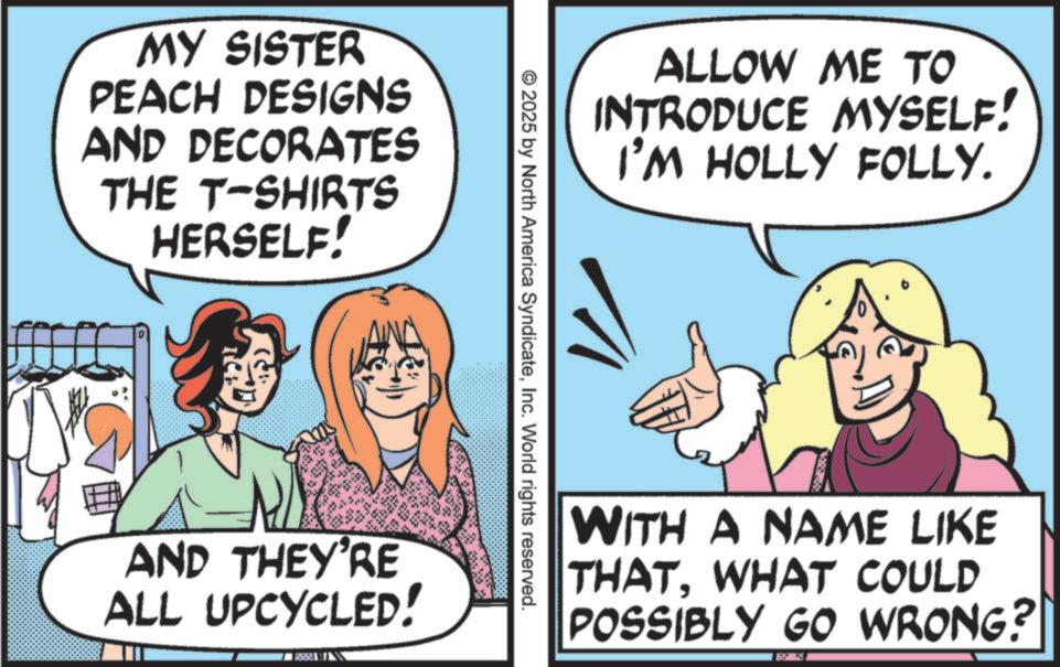 Comic book OCR: MY SISTER PEACH DESIGNS AND DECORATES THE T-SHIRTS HERSELF! ALLOW ME TO INTRODUCE MYSELF! I'M HOLLY FOLLY. 2025 by North America SyndicateInc. World rights reserved. AND THEY'RE ALL UPCYCLED! WITH A NAME LIKE THATWHAT COULD POSSIBLY GO WRONG? MY SISTER PEACH DESIGNS AND DECORATES THE T - SHIRTS HERSELF ! ALLOW ME TO INTRODUCE MYSELF ! I'M HOLLY FOLLY . 2025 by North America SyndicateInc. World rights reserved . AND THEY'RE ALL UPCYCLED ! WITH A NAME LIKE THATWHAT COULD POSSIBLY GO WRONG ?