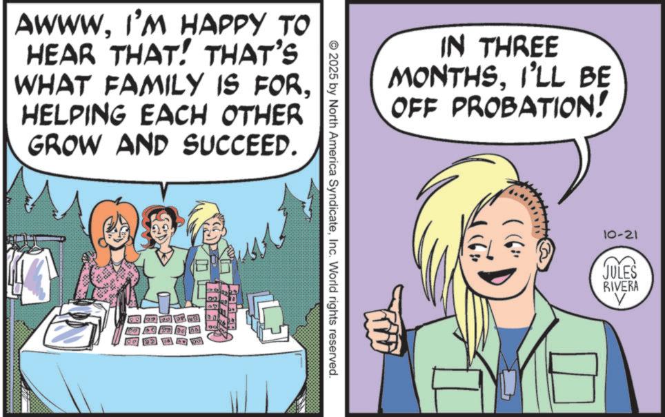 Publication OCR: AWWWI'M HAPPY TO HEAR THAT! THAT'S WHAT FAMILY IS FORHELPING EACH OTHER GROW AND SUCCEED. gonna te YOU AREA IN THREE MONTHSI'LL BE OFF PROBATION! © 2025 by North America SyndicateInc. World rights reserved. 10-21 JULES RIVERA ? AWWWI'M HAPPY TO HEAR THAT ! THAT'S WHAT FAMILY IS FORHELPING EACH OTHER GROW AND SUCCEED . gonna te YOU AREA IN THREE MONTHSI'LL BE OFF PROBATION ! © 2025 by North America SyndicateInc. World rights reserved . 10-21 JULES RIVERA ?