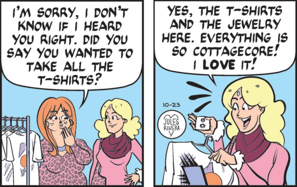 Fiction OCR: I'M SORRYI DON'T KNOW IF I HEARD YOU RIGHT. DID YOU SAY YOU WANTED TO TAKE ALL THE T-SHIRTS? YESTHE T-SHIRTS AND THE JEWELRY HERE. EVERYTHING IS SO COTTAGECORE! I LOVE IT! ALL " 624 bars 10-23 JULES RIVERA V I'M SORRYI DON'T KNOW IF I HEARD YOU RIGHT . DID YOU SAY YOU WANTED TO TAKE ALL THE T - SHIRTS ? YESTHE T - SHIRTS AND THE JEWELRY HERE . EVERYTHING IS SO COTTAGECORE ! I LOVE IT ! ALL " 624 bars 10-23 JULES RIVERA V
