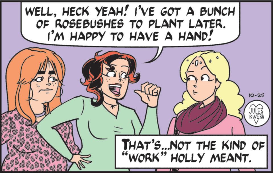 Animated cartoon OCR: WELLHECK YEAH! I'VE GOT A BUNCH OF ROSEBUSHES TO PLANT LATER. I'M HAPPY TO HAVE A HAND! 10-25 JULES RIVERA THAT'S...NOT THE KIND OF "WORK” HOLLY MEANT. WELLHECK YEAH ! I'VE GOT A BUNCH OF ROSEBUSHES TO PLANT LATER . I'M HAPPY TO HAVE A HAND ! 10-25 JULES RIVERA THAT'S ... NOT THE KIND OF " WORK ” HOLLY MEANT .