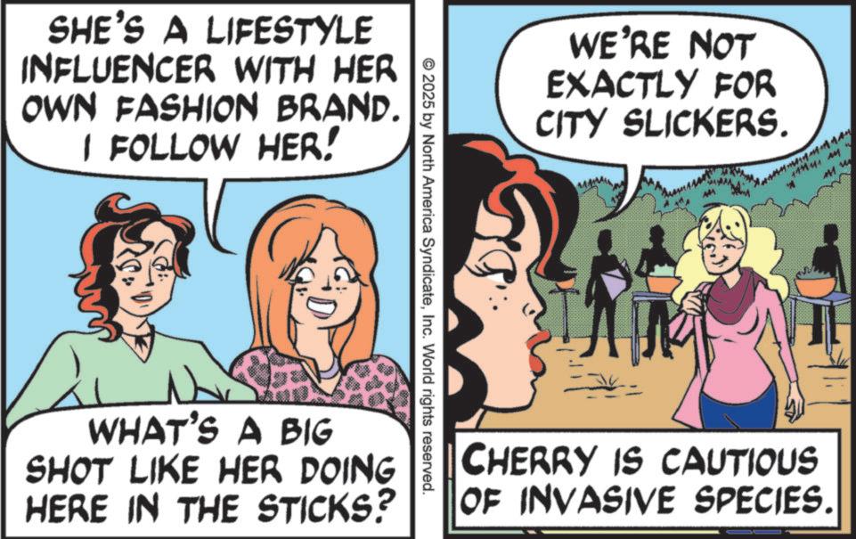 Pleased OCR: SHE'S A LIFESTYLE INFLUENCER WITH HER OWN FASHION BRAND. I FOLLOW HER! © 2025 by North America SyndicateInc. World rights reserved. WHAT'S A BIG SHOT LIKE HER DOING HERE IN THE STICKS? WE'RE NOT EXACTLY FOR CITY SLICKERS. ? CHERRY IS CAUTIOUS OF INVASIVE SPECIES. SHE'S A LIFESTYLE INFLUENCER WITH HER OWN FASHION BRAND . I FOLLOW HER ! © 2025 by North America SyndicateInc. World rights reserved . WHAT'S A BIG SHOT LIKE HER DOING HERE IN THE STICKS ? WE'RE NOT EXACTLY FOR CITY SLICKERS . ? CHERRY IS CAUTIOUS OF INVASIVE SPECIES .