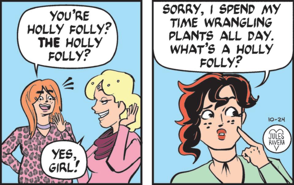 Fictional character OCR: YOU'RE HOLLY FOLLY? THE HOLLY FOLLY? SORRYI SPEND MY TIME WRANGLING PLANTS ALL DAY. WHAT'S A HOLLY FOLLY? YESGIRL! 10-24 JULES RIVERA ? YOU'RE HOLLY FOLLY ? THE HOLLY FOLLY ? SORRYI SPEND MY TIME WRANGLING PLANTS ALL DAY . WHAT'S A HOLLY FOLLY ? YESGIRL ! 10-24 JULES RIVERA ?