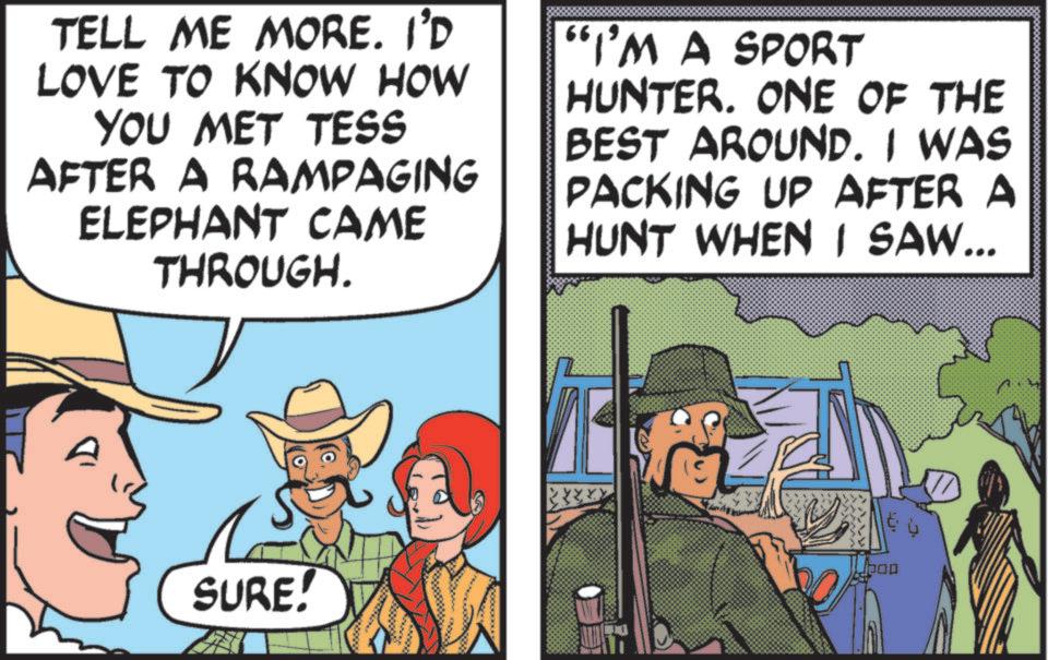 Fedora OCR: TELL ME MORE. I'D LOVE TO KNOW HOW YOU MET TESS AFTER A RAMPAGING ELEPHANT CAME THROUGH. "I'M A SPORT HUNTER. ONE OF THE BEST AROUND. I WAS PACKING UP AFTER A HUNT WHEN I SAW... SURE! TELL ME MORE . I'D LOVE TO KNOW HOW YOU MET TESS AFTER A RAMPAGING ELEPHANT CAME THROUGH . " I'M A SPORT HUNTER . ONE OF THE BEST AROUND . I WAS PACKING UP AFTER A HUNT WHEN I SAW ... SURE !