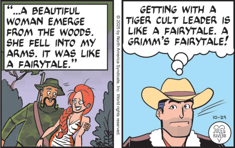 Cowboy hat OCR: 66 "...A BEAUTIFUL WOMAN EMERGE FROM THE WOODS. SHE FELL INTO MY ARMS. IT WAS LIKE A FAIRYTALE." GETTING WITH A TIGER CULT LEADER IS LIKE A FAIRYTALE. A GRIMM'S FAIRYTALE! © 2025 by North America SyndicateInc. World rights reserved. 10-29 JULES RIVERA V 66 " ... A BEAUTIFUL WOMAN EMERGE FROM THE WOODS . SHE FELL INTO MY ARMS . IT WAS LIKE A FAIRYTALE . " GETTING WITH A TIGER CULT LEADER IS LIKE A FAIRYTALE . A GRIMM'S FAIRYTALE ! © 2025 by North America SyndicateInc. World rights reserved . 10-29 JULES RIVERA V