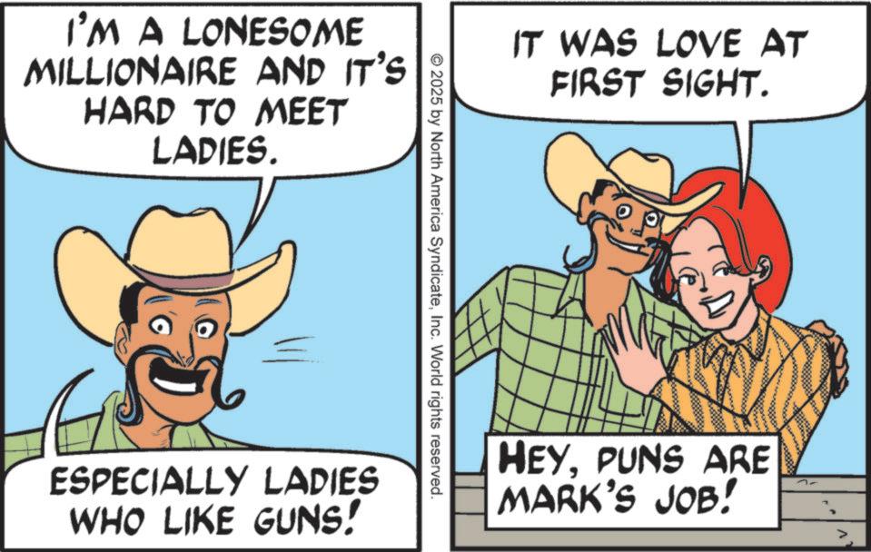 Happiness OCR: I'M A LONESOME MILLIONAIRE AND IT'S HARD TO MEET LADIES. IT WAS LOVE AT FIRST SIGHT. © 2025 by North America SyndicateInc. World rights reserved. ESPECIALLY LADIES WHO LIKE GUNS! HEYPUNS ARE MARK'S JOB! I'M A LONESOME MILLIONAIRE AND IT'S HARD TO MEET LADIES . IT WAS LOVE AT FIRST SIGHT . © 2025 by North America SyndicateInc. World rights reserved . ESPECIALLY LADIES WHO LIKE GUNS ! HEYPUNS ARE MARK'S JOB !