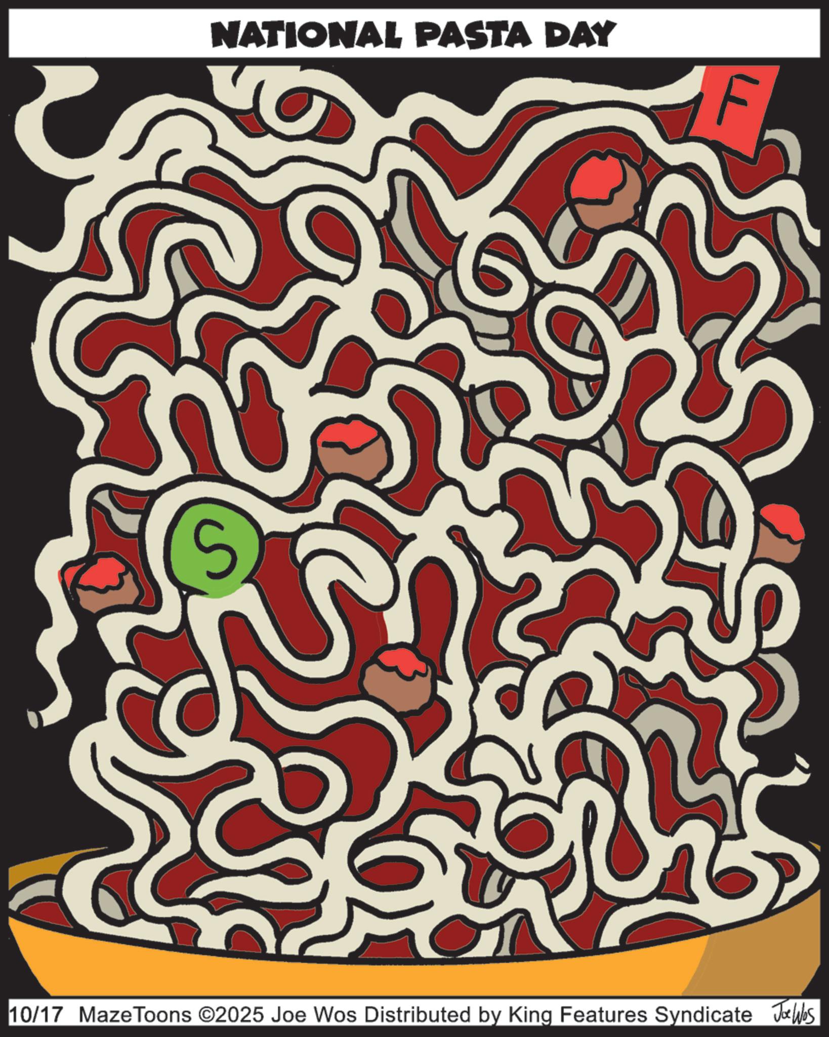Maze OCR: S NATIONAL PASTA DAY 10/17 MazeToons ©2025 Joe Wos Distributed by King Features Syndicate Joe Was S NATIONAL PASTA DAY 10/17 MazeToons © 2025 Joe Wos Distributed by King Features Syndicate Joe Was
