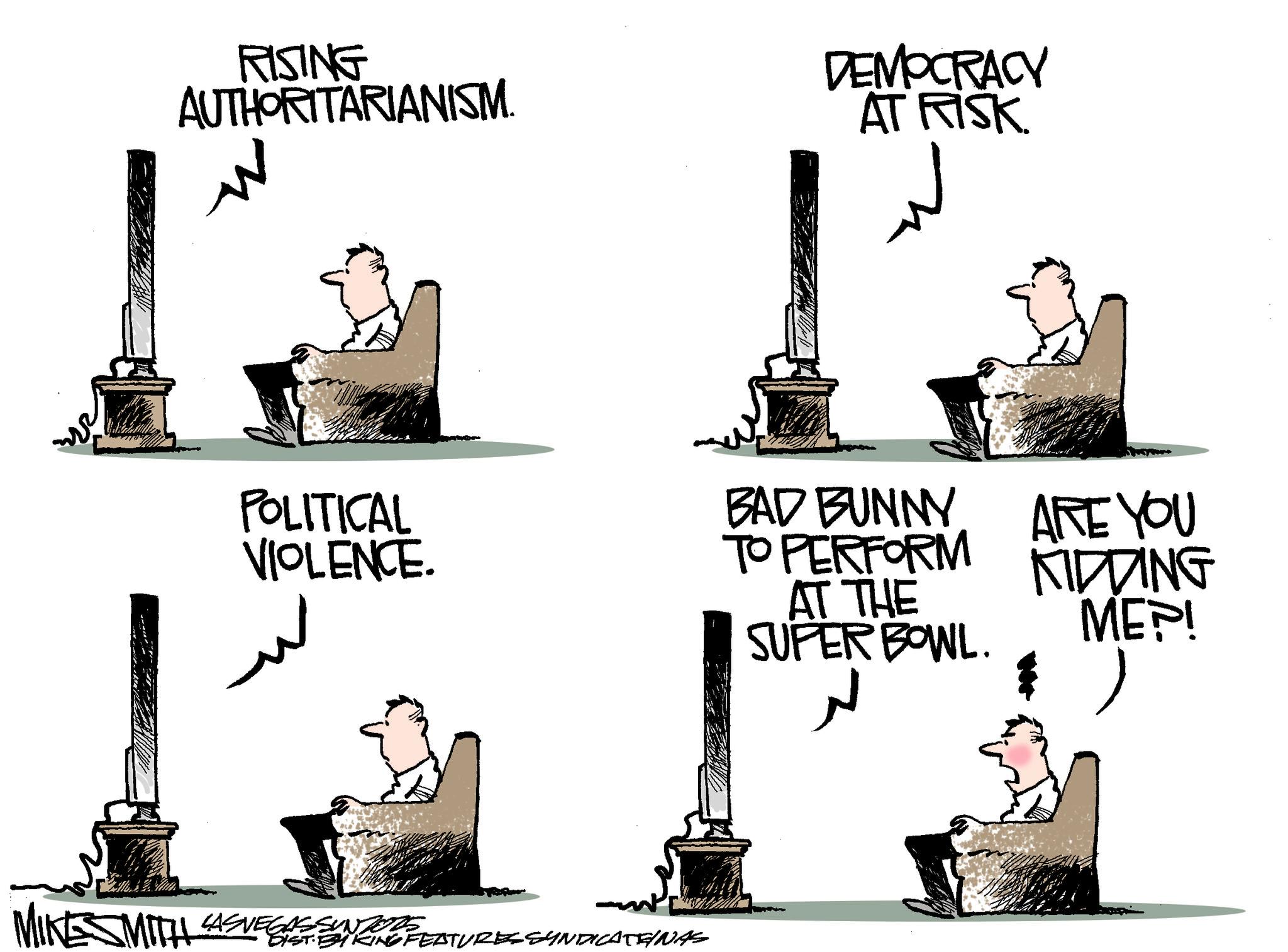 Animation OCR: RISING AUTHORITARIANISM. DEMOCRACY AT RISK. POLITICAL VIOLENCE. BAD BUNNY TO PERFORM AT THE SUPER BOWL. ARE YOU KIDDING ME?! MIKESMITH SMITH LASVEGASSUNTORE DIST BIKING FEATURES SYNDICATENAS ?? RISING AUTHORITARIANISM . DEMOCRACY AT RISK . POLITICAL VIOLENCE . BAD BUNNY TO PERFORM AT THE SUPER BOWL . ARE YOU KIDDING ME ?! MIKESMITH SMITH LASVEGASSUNTORE DIST BIKING FEATURES SYNDICATENAS ??