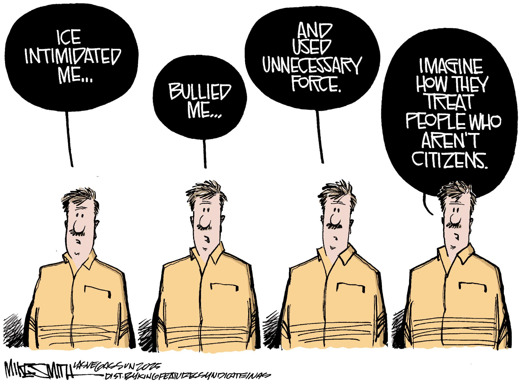 Fiction OCR: ICE INTIMIDATED ME... BULLIED ME... AND USED UNNECESSARY FORCE. IMAGINE HOW THEY TREAT PEOPLE WHO AREN'T CITIZENS. MIN SMITH" LASVEGASSUN 2015 •DIST. BYKING FEATUIZECSYNDICATEINAS ICE INTIMIDATED ME ... BULLIED ME ... AND USED UNNECESSARY FORCE . IMAGINE HOW THEY TREAT PEOPLE WHO AREN'T CITIZENS . MIN SMITH " LASVEGASSUN 2015 • DIST . BYKING FEATUIZECSYNDICATEINAS