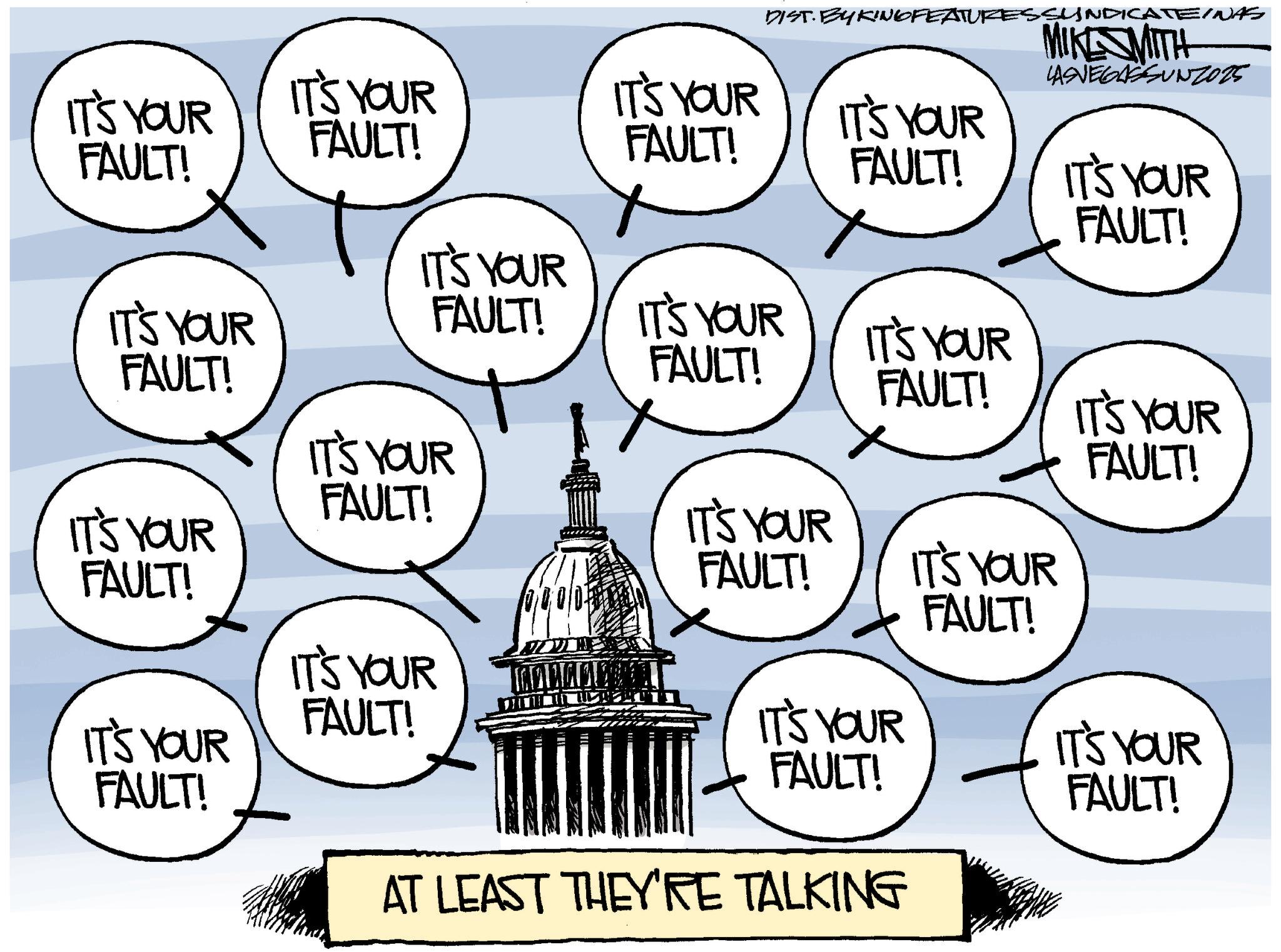 Animation OCR: DIST. BY KING FEATURESSYNDICATEINAS MIKESMITH LASVEGASSUNZ025 IT'S YOUR FAULT! IT'S YOUR FAULT! IT'S YOUR FAULT! IT'S YOUR FAULT! IT'S YOUR FAULT! IT'S YOUR IT'S YOUR FAULT! IT'S YOUR IT'S YOUR FAULT! FAULT! FAULT! IT'S YOUR IT'S YOUR FAULT! FAULT! IT'S YOUR IT'S YOUR FAULT! IT'S YOUR FAULT! FAULT! IT'S YOUR FAULT! IT'S YOUR IT'S YOUR IT'S YOUR FAULT! FAULT! FAULT! AT LEAST THEY'RE TALKING DIST . BY KING FEATURESSYNDICATEINAS MIKESMITH LASVEGASSUNZ025 IT'S YOUR FAULT ! IT'S YOUR FAULT ! IT'S YOUR FAULT ! IT'S YOUR FAULT ! IT'S YOUR FAULT ! IT'S YOUR IT'S YOUR FAULT ! IT'S YOUR IT'S YOUR FAULT ! FAULT ! FAULT ! IT'S YOUR IT'S YOUR FAULT ! FAULT ! IT'S YOUR IT'S YOUR FAULT ! IT'S YOUR FAULT ! FAULT ! IT'S YOUR FAULT ! IT'S YOUR IT'S YOUR IT'S YOUR FAULT ! FAULT ! FAULT ! AT LEAST THEY'RE TALKING