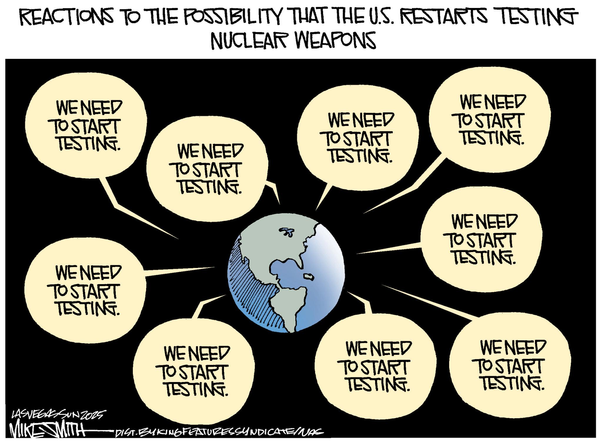 Animation OCR: REACTIONS TO THE POSSIBILITY THAT THE U.S. RESTARTS TESTING NUCLEAR WEAPONS WE NEED WE NEED TO START TESTING. WE NEED TO START TO START TESTING. WE NEED TESTING. TO START TESTING. WE NEED TO START TESTING. WE NEED TO START TESTING. LAS VEGASSUNZ025 MIKE SMITH "DIST.BYKING FEATURES SYNDICATE/NAL WE NEED TO START TESTING. WE NEED TO START TESTING. WE NEED TO START TESTING. REACTIONS TO THE POSSIBILITY THAT THE U.S. RESTARTS TESTING NUCLEAR WEAPONS WE NEED WE NEED TO START TESTING . WE NEED TO START TO START TESTING . WE NEED TESTING . TO START TESTING . WE NEED TO START TESTING . WE NEED TO START TESTING . LAS VEGASSUNZ025 MIKE SMITH " DIST.BYKING FEATURES SYNDICATE / NAL WE NEED TO START TESTING . WE NEED TO START TESTING . WE NEED TO START TESTING .