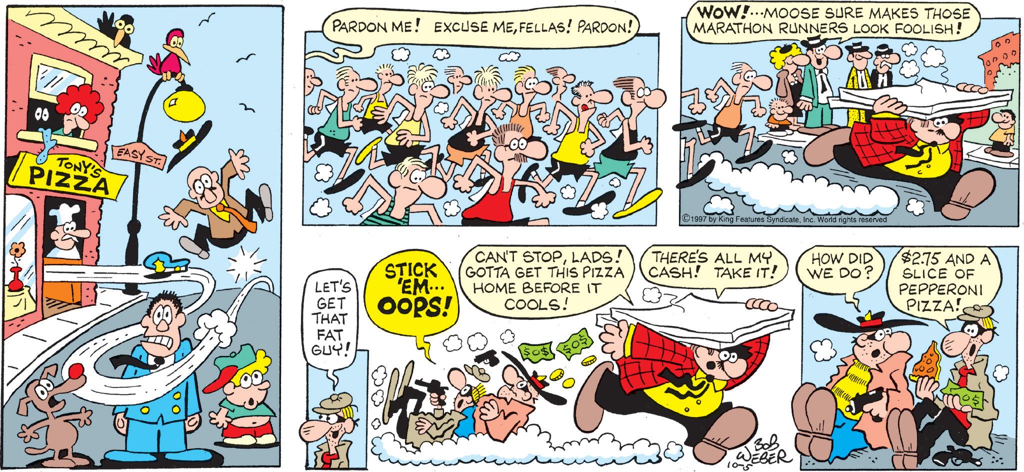 Humour OCR: 08 TONY'S PIZZA EASY ST. PARDON ME! EXCUSE MEFELLAS! PARDON! Wow!...MOOSE SURE MAKES THOSE MARATHON RUNNERS LOOK FOOLISH! LET'S GET STICK 'EM... Oops! THAT FAT GUY! CAN'T STOPLADS! GOTTA GET THIS PIZZA HOME BEFORE IT COOLS! 1997 by King Features SyndicateInc. World rights reserved THERE'S ALL MY. CASH! TAKE IT! HOW DID WE DO? $2.75 AND A SLICE OF PEPPERONI PIZZA! ??? DEBER 10-5 08 TONY'S PIZZA EASY ST . PARDON ME ! EXCUSE MEFELLAS ! PARDON ! Wow ! ... MOOSE SURE MAKES THOSE MARATHON RUNNERS LOOK FOOLISH ! LET'S GET STICK ' EM ... Oops ! THAT FAT GUY ! CAN'T STOPLADS ! GOTTA GET THIS PIZZA HOME BEFORE IT COOLS ! 1997 by King Features SyndicateInc. World rights reserved THERE'S ALL MY . CASH ! TAKE IT ! HOW DID WE DO ? $ 2.75 AND A SLICE OF PEPPERONI PIZZA ! ??? DEBER 10-5
