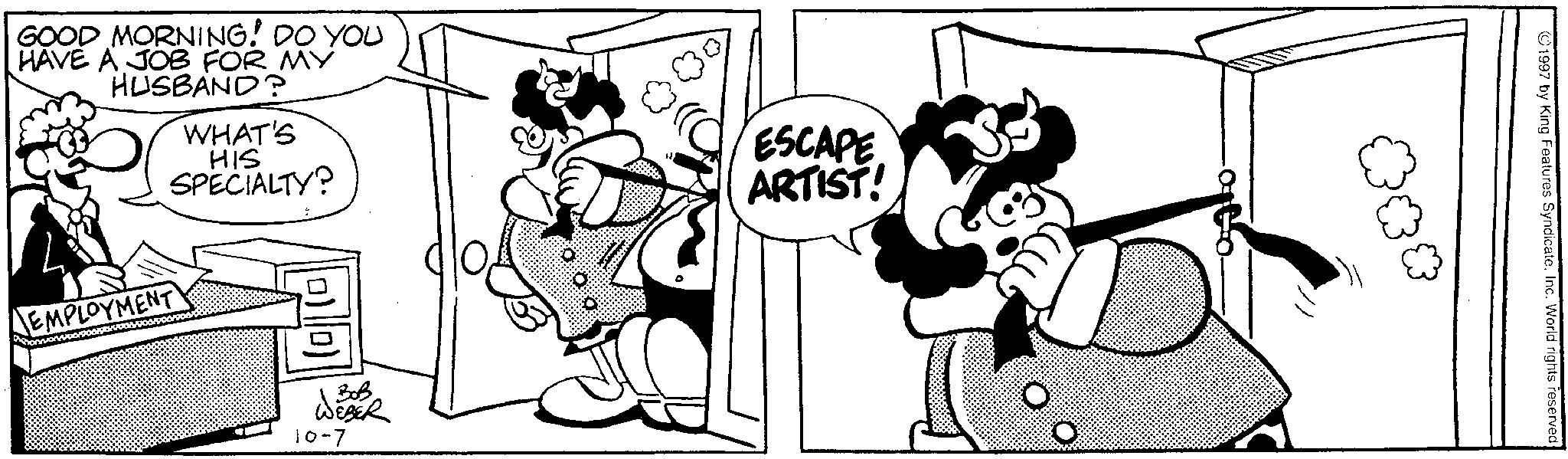 Animated cartoon OCR: GOOD MORNING! DO YOU HAVE A JOB FOR MY HUSBAND? WHAT'S HIS SPECIALTY? EMPLOYMENT 303 10-7 ESCAPE ARTIST! *** 1997 by King Features SyndicateInc. World rights reserved GOOD MORNING ! DO YOU HAVE A JOB FOR MY HUSBAND ? WHAT'S HIS SPECIALTY ? EMPLOYMENT 303 10-7 ESCAPE ARTIST ! *** 1997 by King Features SyndicateInc. World rights reserved