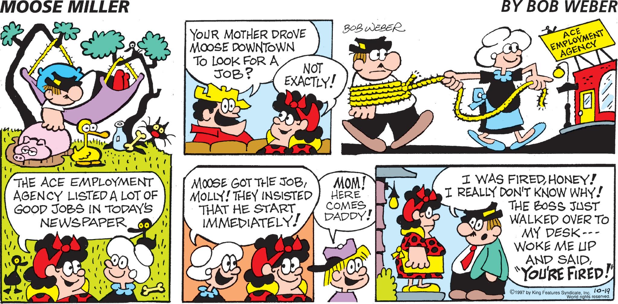 Happiness OCR: MOOSE MILLER YOUR MOTHER DROVE MOOSE DOWNTOWN TO LOOK FOR A JOB? NOT EXACTLY! ? ??? BY BOB WEBER BOB WEBER ACE EMPLOYMENT AGENCY THE ACE EMPLOYMENT AGENCY LISTED A LOT OF GOOD JOBS IN TODAY'S NEWSPAPER MOOSE GOT THE JOBMOLLY! THEY INSISTED THAT HE START IMMEDIATELY! MOM! HERE COMES DADDY! I WAS FIREDHONEY! I REALLY DON'T KNOW WHY! THE BOSS JUST WALKED OVER TO MY DESK- WOKE ME UP AND SAID"YOU'RE FIRED! ©1997 by King Features SyndicateInc. 10-19 World rights reserved. MOOSE MILLER YOUR MOTHER DROVE MOOSE DOWNTOWN TO LOOK FOR A JOB ? NOT EXACTLY ! ? ??? BY BOB WEBER BOB WEBER ACE EMPLOYMENT AGENCY THE ACE EMPLOYMENT AGENCY LISTED A LOT OF GOOD JOBS IN TODAY'S NEWSPAPER MOOSE GOT THE JOBMOLLY ! THEY INSISTED THAT HE START IMMEDIATELY ! MOM ! HERE COMES DADDY ! I WAS FIREDHONEY ! I REALLY DON'T KNOW WHY ! THE BOSS JUST WALKED OVER TO MY DESK- WOKE ME UP AND SAID" YOU'RE FIRED ! © 1997 by King Features SyndicateInc. 10-19 World rights reserved .