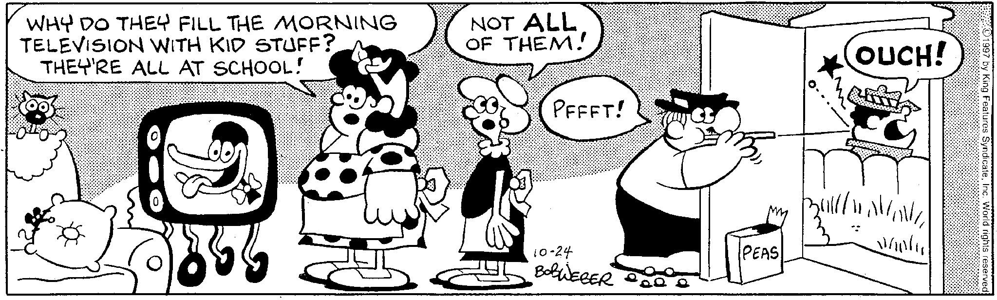Humour OCR: PEEFT! (OUCH! WHY DO THEY FILL THE MORNING TELEVISION WITH KID STUFF? THEY'RE ALL AT SCHOOL! NOT ALL OF THEM! 8 10-24 PEAS BOBWEBER whole 1997 by King Features SyndicateInc. World rights reserved PEEFT ! ( OUCH ! WHY DO THEY FILL THE MORNING TELEVISION WITH KID STUFF ? THEY'RE ALL AT SCHOOL ! NOT ALL OF THEM ! 8 10-24 PEAS BOBWEBER whole 1997 by King Features SyndicateInc. World rights reserved