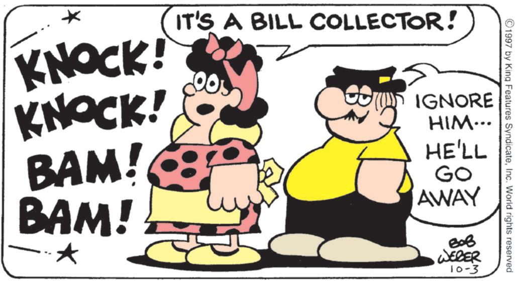 Fictional character OCR: ©1997 by King Features SyndicateInc. World rights reserved. KNOCK! KNOCK! BAM! BAM! * IT'S A BILL COLLECTOR! IGNORE HIM... HE'LL GO AWAY ??? WEBER 10-3 © 1997 by King Features SyndicateInc. World rights reserved . KNOCK ! KNOCK ! BAM ! BAM ! * IT'S A BILL COLLECTOR ! IGNORE HIM ... HE'LL GO AWAY ??? WEBER 10-3