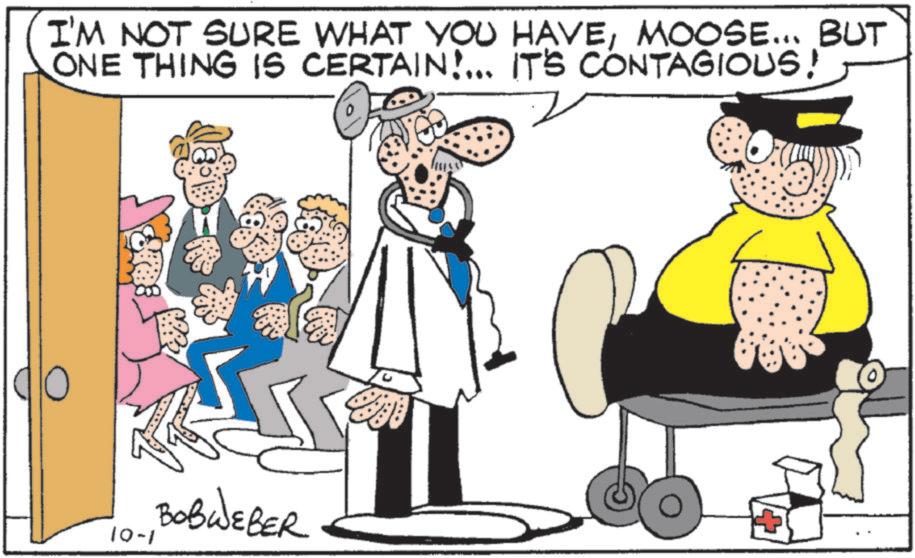 Animated cartoon OCR: I'M NOT SURE WHAT YOU HAVEMOOSE... BUT ONE THING IS CERTAIN!... IT'S CONTAGIOUS! 10-1 BOBWEBER I'M NOT SURE WHAT YOU HAVEMOOSE ... BUT ONE THING IS CERTAIN ! ... IT'S CONTAGIOUS ! 10-1 BOBWEBER