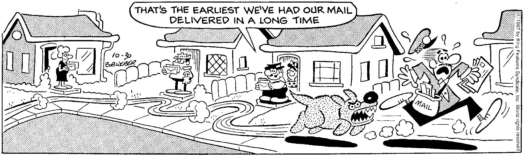 Conversation OCR: THAT'S THE EARLIEST WE'VE HAD OUR MAIL DELIVERED IN A LONG TIME 10-30 BOBWEBER MAIL ©1997 by King Features SyndicateInc. World rights reserved THAT'S THE EARLIEST WE'VE HAD OUR MAIL DELIVERED IN A LONG TIME 10-30 BOBWEBER MAIL © 1997 by King Features SyndicateInc. World rights reserved