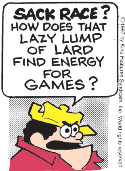 Fiction OCR: ©1997 by King Features SyndicateInc. World rights reserved SACK RACE? HOW DOES THAT LAZY LUMP OF LARD FIND ENERGY FOR GAMES? © 1997 by King Features SyndicateInc. World rights reserved SACK RACE ? HOW DOES THAT LAZY LUMP OF LARD FIND ENERGY FOR GAMES ?