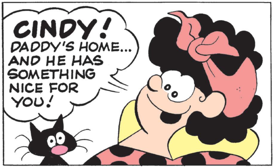 Comics OCR: CINDY! DADDY'S HOME... AND HE HAS SOMETHING NICE FOR YOU! 00 CINDY ! DADDY'S HOME ... AND HE HAS SOMETHING NICE FOR YOU ! 00