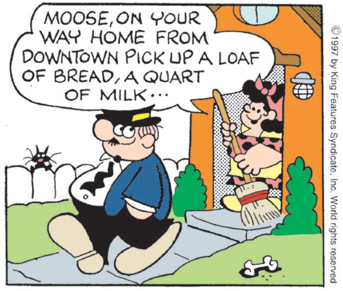 Comics OCR: MOOSEON YOUR WAY HOME FROM DOWNTOWN PICK UP A LOAF OF BREADA QUART OF MILK... ©1997 by King Features SyndicateInc. World rights reserved. MOOSEON YOUR WAY HOME FROM DOWNTOWN PICK UP A LOAF OF BREADA QUART OF MILK ... © 1997 by King Features SyndicateInc. World rights reserved .