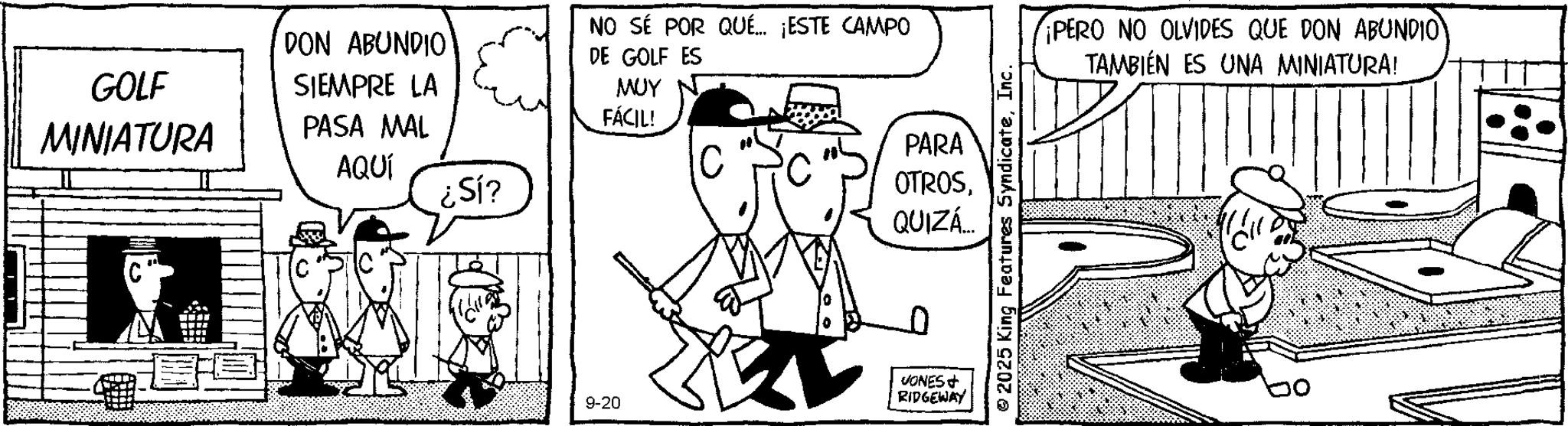 Animation OCR: GOLF MINIATURA DON ABUNDIO SIEMPRE LA PASA MAL AQUÍ NO SÉ POR QUÉ... ¡ESTE CAMPO DE GOLF ES ??? FÁCIL! ¿Sí? 9-20 PARA OTROSQUIZÁ.... VONES RIDGEWAY 2025 King Features SyndicateInc. ¡PERO NO OLVIDES QUE DON ABUNDIO? TAMBIÉN ES UNA MINIATURA! GOLF MINIATURA DON ABUNDIO SIEMPRE LA PASA MAL AQUÍ NO SÉ POR QUÉ ... ¡ ESTE CAMPO DE GOLF ES ??? FÁCIL ! ¿ Sí ? 9-20 PARA OTROSQUIZÁ .... VONES RIDGEWAY 2025 King Features SyndicateInc. ¡ PERO NO OLVIDES QUE DON ABUNDIO ? TAMBIÉN ES UNA MINIATURA !