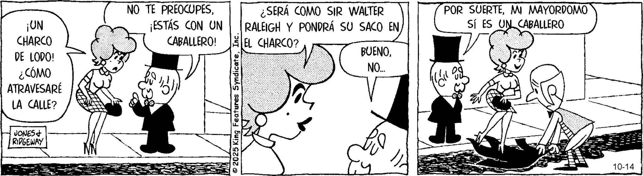 Animation OCR: ¡UN CHARCO DE LODO! ¿CÓMO ATRAVESARÉ LA CALLE? NO TE PREOCUPES¡ESTÁS CON UN CABALLERO! JONES + RIDGEWAY 2025 King Features SyndicateInc. ¿SERÁ COMO SIR WALTER RALEIGH Y PONDRÁ SU SACO ENEL CHARCO? POR SUERTEMI MAYORDOMO Sí ES UN CABALLERO BUENONO... 10-14 ¡ UN CHARCO DE LODO ! ¿ CÓMO ATRAVESARÉ LA CALLE ? NO TE PREOCUPES¡ ESTÁS CON UN CABALLERO ! JONES + RIDGEWAY 2025 King Features SyndicateInc. ¿ SERÁ COMO SIR WALTER RALEIGH Y PONDRÁ SU SACO ENEL CHARCO ? POR SUERTEMI MAYORDOMO Sí ES UN CABALLERO BUENONO ... 10-14