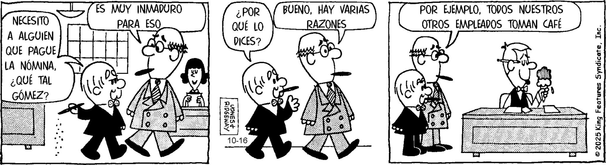 Photo caption OCR: NECESITO A ALGUIEN QUE PAGUE LA NÓMINA¿QUÉ TAL GÓMEZ? ES MUY INMADURO PARA ESO ¿POR QUÉ LO DICES? RIDGEWAY JONES+ 10-16 BUENOHAY VARIAS RAZONES POR EJEMPLOTODOS NUESTROS OTROS EMPLEADOS TOMAN CAFÉ C © 2025 King Features SyndicateInc. NECESITO A ALGUIEN QUE PAGUE LA NÓMINA¿ QUÉ TAL GÓMEZ ? ES MUY INMADURO PARA ESO ¿ POR QUÉ LO DICES ? RIDGEWAY JONES + 10-16 BUENOHAY VARIAS RAZONES POR EJEMPLOTODOS NUESTROS OTROS EMPLEADOS TOMAN CAFÉ C © 2025 King Features Syndicate
