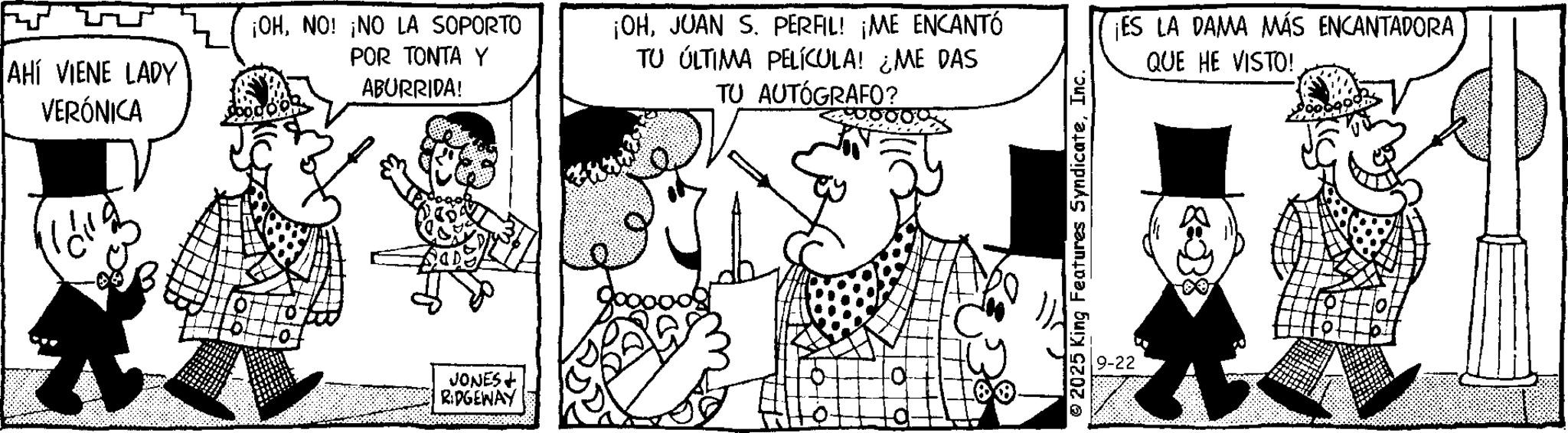 Comic book OCR: AHÍ VIENE LADY VERÓNICA ¡OHNO! ¡NO LA SOPORTO POR TONTA Y ABURRIDA! ¡OHJUAN S. PERFIL! ¡ME ENCANTÓ TU ÚLTIMA PELÍCULA! ¿ME DAS TU AUTÓGRAFO? JONES RIDGEWAY 2025 King Features SyndicateInc. 9-22 ¡ES LA DAMA MÁS ENCANTADORA QUE HE VISTO! AHÍ VIENE LADY VERÓNICA ¡ OHNO ! ¡ NO LA SOPORTO POR TONTA Y ABURRIDA ! ¡ OHJUAN S. PERFIL ! ¡ ME ENCANTÓ TU ÚLTIMA PELÍCULA ! ¿ ME DAS TU AUTÓGRAFO ? JONES RIDGEWAY 2025 King Features SyndicateInc. 9-22 ¡ ES LA DAMA MÁS ENCANTADORA QUE HE VISTO !