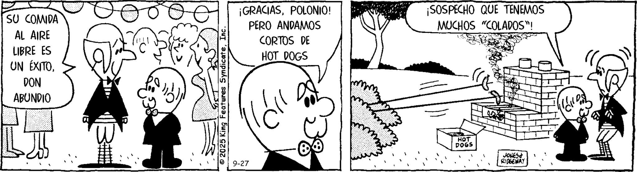 Animation OCR: SU COMIDA AL AIRE LIBRE ES UN ÉXITODON ABUNDIO © 2025 King Features SyndicateInc. 9-27 ¡GRACIASPOLONIO! PERO ANDAMOS CORTOS DE HOT DOGS ¡SOSPECHO QUE TENEMOS MUCHOS "COLADOS"! HOT DOGS JONES RIDGEWAY SU COMIDA AL AIRE LIBRE ES UN ÉXITODON ABUNDIO © 2025 King Features SyndicateInc. 9-27 ¡ GRACIASPOLONIO ! PERO ANDAMOS CORTOS DE HOT DOGS ¡ SOSPECHO QUE TENEMOS MUCHOS " COLADOS " ! HOT DOGS JONES RIDGEWAY