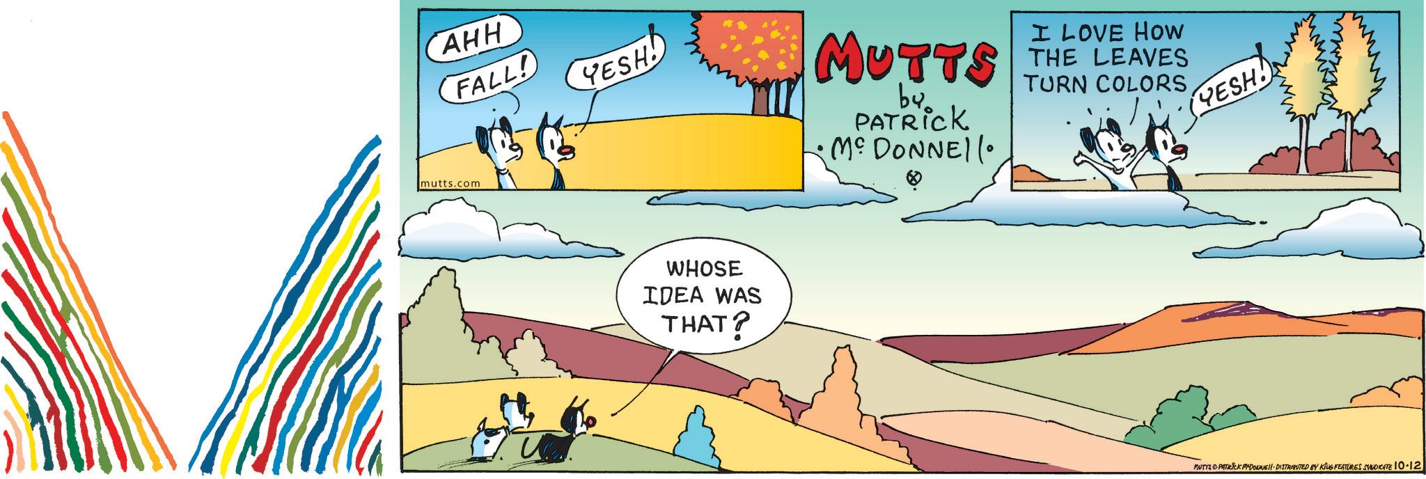Animated cartoon OCR: CAHH FALL! mutts.com YESH MUTTS by PATRICK MCDONNEll I LOVE HOW THE LEAVES TURN COLORS YESH! WHOSE IDEA WAS THAT? MUTTS PATRICK MYDONNE DISTRIBUTED BY KING FEATURES SYNDICATE 10-12 CAHH FALL ! mutts.com YESH MUTTS by PATRICK MCDONNEll I LOVE HOW THE LEAVES TURN COLORS YESH ! WHOSE IDEA WAS THAT ? MUTTS PATRICK MYDONNE DISTRIBUTED BY KING FEATURES SYNDICATE 10-12