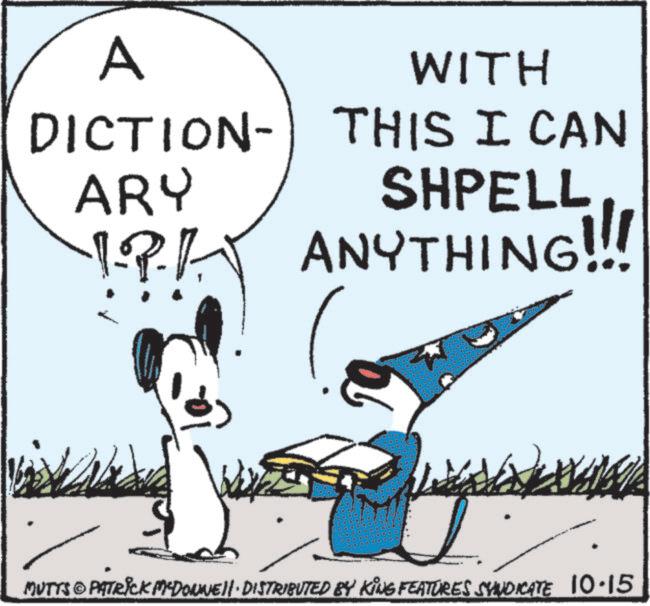 Line art OCR: A WITH DICTION- ARY THIS I CAN SHPELL !?! ANYTHING!!! MUTTS PATRICK MCDONNELL DISTRIBUTED BY KING FEATURES SYNDICATE 10.15 A WITH DICTION- ARY THIS I CAN SHPELL ! ? ! ANYTHING !!! MUTTS PATRICK MCDONNELL DISTRIBUTED BY KING FEATURES SYNDICATE 10.15