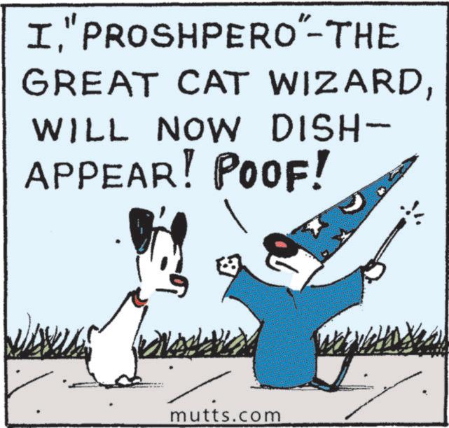 Fictional character OCR: IPROSHPERO"-THE GREAT CAT WIZARDWILL NOW DISH- APPEAR! POOF! ? mutts.com IPROSHPERO " -THE GREAT CAT WIZARDWILL NOW DISH- APPEAR ! POOF ! ? mutts.com