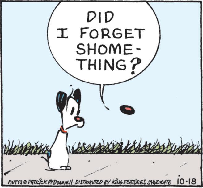 Tail OCR: DID I FORGET SHOME- THING? MUTTS © PATRICK MYDONNEII. DISTRIBUTED BY KING FEATURES SYNDICATE 10.18 DID I FORGET SHOME- THING ? MUTTS © PATRICK MYDONNEII . DISTRIBUTED BY KING FEATURES SYNDICATE 10.18