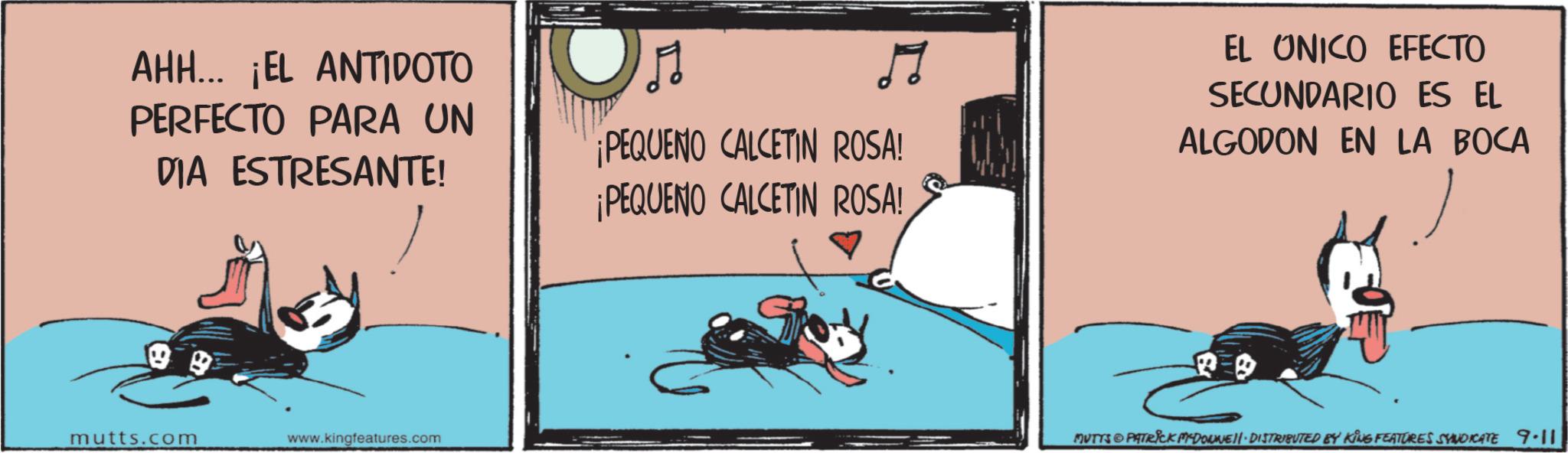 Comic book OCR: AHH... ¡EL ANTIDOTO PERFECTO PARA UN DIA ESTRESANTE! ¡PEQUENO CALCETIN ROSA! ¡PEQUENO CALCETIN ROSA! EL UNICO EFECTO SECUNDARIO ES EL ALGODON EN LA BOCA mutts.com www.kingfeatures.com MUTTS PATRICK MYDONNEN. DISTRIBUTED BY KING FEATURES SYNDICATE 9.11 AHH ... ¡ EL ANTIDOTO PERFECTO PARA UN DIA ESTRESANTE ! ¡ PEQUENO CALCETIN ROSA ! ¡ PEQUENO CALCETIN ROSA ! EL UNICO EFECTO SECUNDARIO ES EL ALGODON EN LA BOCA mutts.com www.kingfeatures.com MUTTS PATRICK MYDONNEN . DISTRIBUTED BY KING FEATURES SYNDICATE 9.11