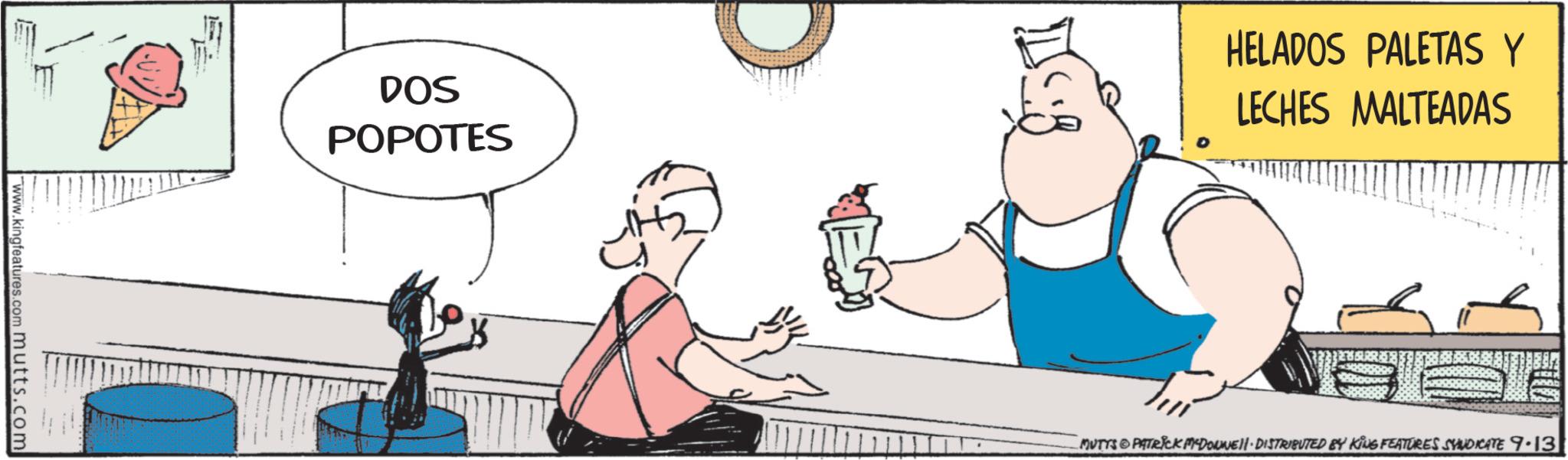 Animated cartoon OCR: E www.kingfeatures.com mutts.com DOS POPOTES HELADOS PALETAS Y LECHES MALTEADAS MUTTS PATRICK DOWNE DISTRIBUTED BY KING FEATURES SYNDICATE 9.13 E www.kingfeatures.com mutts.com DOS POPOTES HELADOS PALETAS Y LECHES MALTEADAS MUTTS PATRICK DOWNE DISTRIBUTED BY KING FEATURES SYNDICATE 9.13