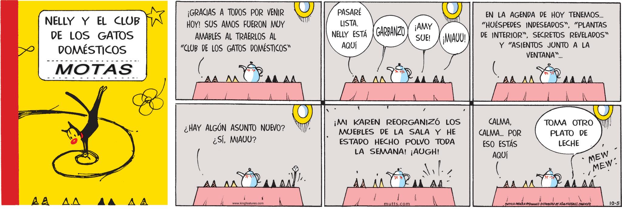 Fictional character OCR: NELLY Y EL CLUB DE LOS GATOS DOMÉSTICOS MOTAS ¡GRACIAS A TODOS POR VENIR HOY! SUS AMOS FUERON MUY AMABLES AL TRAERLOS AL "CLUB DE LOS GATOS DOMÉSTICOS" ?? ?.? ?? AA ?? AA ^^ ¿HAY ALGÚN ASUNTO NUEVO? ¿SÍMIAUU? AA ^^ www.kingfeatures.com PASARÉ LISTA. NELLY ESTÁ GARBANZO AQUÍ GARBANZO AMY SUE! ¡MIAUU! AA ^^ EN LA AGENDA DE HOY TENEMOS... "HUÉSPEDES INDESEADOS""PLANTAS DE INTERIOR"SECRETOS REVELADOS" Y "ASIENTOS JUNTO A LA VENTANA"... AA AA AA ¡MI KAREN REORGANIZÓ LOS MUEBLES DE LA SALA Y HE ESTADO HECHO POLVO TODA LA SEMANA! ¡AUGH! is in CALMACALMA... POR ESO ESTÁS AQUÍ TOMA OTRO PLATO DE LECHE MEW MEW: MAA AA ^^ M mutts.com MUTYS PATRICK MYDOUNE DISTRIBUTED BY KING FEATURES SYNDICATE 10.5 NELLY Y EL CLUB DE LOS GATOS DOMÉSTICOS MOTAS ¡ GRACIAS A TODOS POR VENIR HOY ! SUS AMOS FUERON MUY AMABLES AL TRAERLOS AL " CLUB DE LOS GATOS DOMÉSTICOS " ?? ?.? ?? AA ?? AA ^^ ¿ HAY ALGÚN ASUNTO NUEVO ? ¿ SÍMIAUU ? AA ^^ www.kingfeatures.com PASARÉ LISTA . NELLY ESTÁ GARBANZO AQUÍ GARBANZO AMY SUE ! ¡ MIAUU ! AA ^^ EN LA AGENDA DE HOY TENEMOS ... " HUÉSPEDES INDESEADOS "" PLANTAS DE INTERIOR "SECRETOS REVELADOS " Y " ASIENTOS JUNTO A LA VENTANA " ... AA AA AA ¡ MI KAREN REORGANIZÓ LOS MUEBLES DE LA SALA Y HE ESTADO HECHO POLVO TODA LA SEMANA ! ¡ AUGH ! is in CALMACALMA ... POR ESO ESTÁS AQUÍ TOMA OTRO PLATO DE LECHE MEW MEW : MAA AA ^^ M mutts.com MUTYS PATRICK MYDOUNE DISTRIBUTED BY KING FEATURES SYNDICATE 10.5