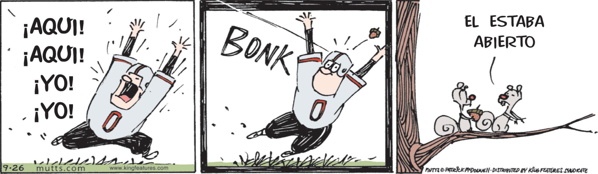 Photo caption OCR: ¡AQUI! ¡AQUI! ¡YO! ¡YO! BONK 0 9.26 wiele s mutts.com www.kingfeatures.com - EL ESTABA ABIERTO MUTTS & PATRICK M-DOWNELI ·DISTRIBUTED BY KING FEATURES SYNDICATE ¡ AQUI ! ¡ AQUI ! ¡ YO ! ¡ YO ! BONK 0 9.26 wiele s mutts.com www.kingfeatures.com - EL ESTABA ABIERTO MUTTS & PATRICK M - DOWNELI · DISTRIBUTED BY KING FEATURES SYNDICATE