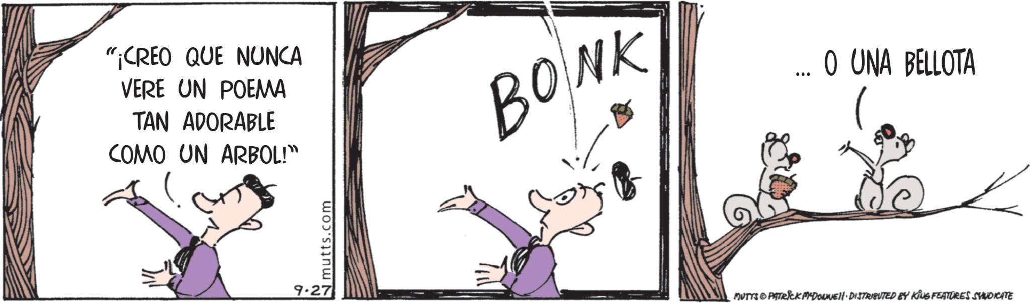 Fictional character OCR: "¡CREO QUE NUNCA VERE UN POEMA TAN ADORABLE COMO UN ARBOL!" BONK ... O UNA BELLOTA 9.27 mutts.com MUTYS & PATRICK MYDONNELL DISTRIBUTED BY KING FEATURES SYNDICATE " ¡ CREO QUE NUNCA VERE UN POEMA TAN ADORABLE COMO UN ARBOL ! " BONK ... O UNA BELLOTA 9.27 mutts.com MUTYS & PATRICK MYDONNELL DISTRIBUTED BY KING FEATURES SYNDICATE