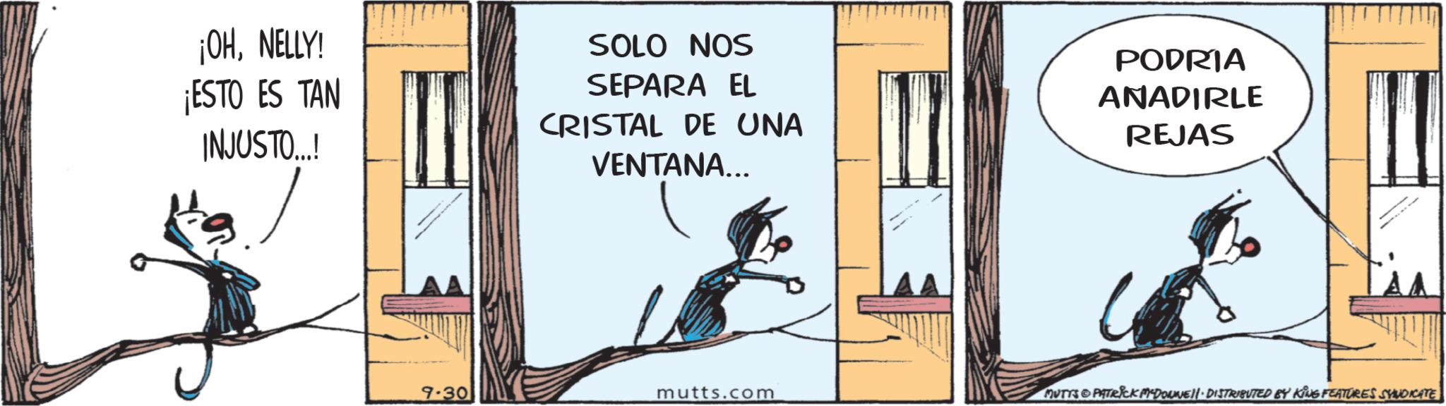 Publication OCR: ¡OHNELLY! ¡ESTO ES TAN INJUSTO...! SOLO NOS SEPARA EL CRISTAL DE UNA VENTANA... PODRIA ANADIRLE REJAS 9-30 mutts.com MUTYS & PATRICK MYDOWNE • DISTRIBUTED BY KING FEATURES SYNDICATE ¡ OHNELLY ! ¡ ESTO ES TAN INJUSTO ... ! SOLO NOS SEPARA EL CRISTAL DE UNA VENTANA ... PODRIA ANADIRLE REJAS 9-30 mutts.com MUTYS & PATRICK MYDOWNE • DISTRIBUTED BY KING FEATURES SYNDICATE