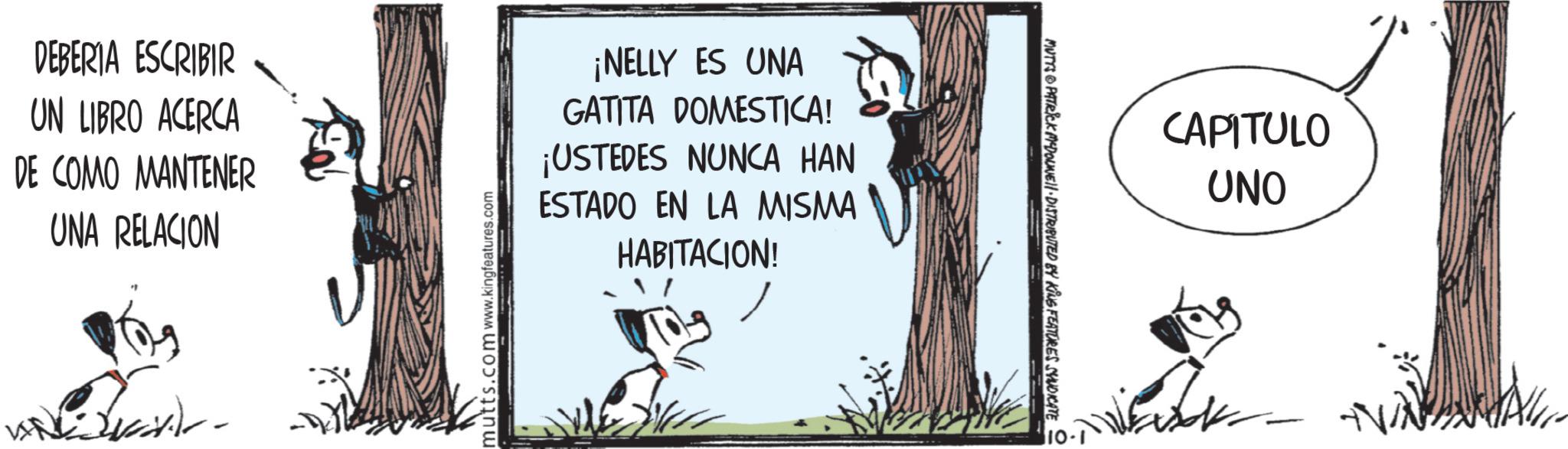 Fictional character OCR: DEBERIA ESCRIBIR UN LIBRO ACERCA DE COMO MANTENER UNA RELACION mutts.com www.kingfeatures.com ¡NELLY ES UNA GATITA DOMESTICA! ¡USTEDES NUNCA HAN ESTADO EN LA MISMA HABITACION! MUTTS PATRICK MEDOLINE DISTRIBUTED BY KING FEATURES SYNDICATE CAPITULO UNO ? DEBERIA ESCRIBIR UN LIBRO ACERCA DE COMO MANTENER UNA RELACION mutts.com www.kingfeatures.com ¡ NELLY ES UNA GATITA DOMESTICA ! ¡ USTEDES NUNCA HAN ESTADO EN LA MISMA HABITACION ! MUTTS PATRICK MEDOLINE DISTRIBUTED BY KING FEATURES SYNDICATE CAPITULO UNO ?