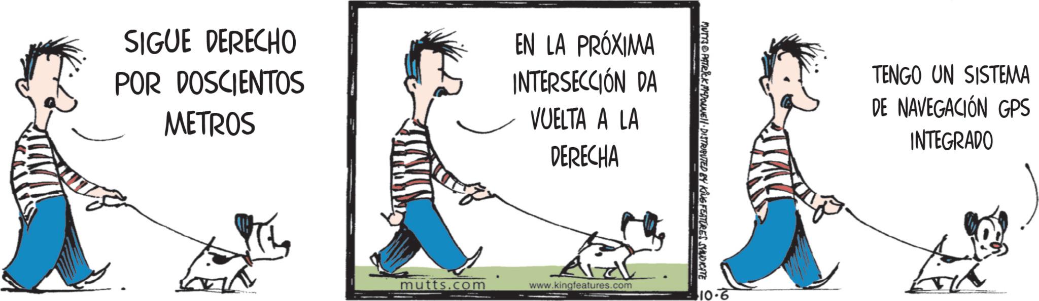 Photo caption OCR: SIGUE DERECHO POR DOSCIENTOS METROS EN LA PRÓXIMA INTERSECCIÓN DA VUELTA A LA DERECHA mutts.com www.kingfeatures.com MUTYS&PATRICK MYDONNE DISTRIBUTED BY KING FEATURES SYNDICATE 10-6 TENGO UN SISTEMA DE NAVEGACIÓN GPS INTEGRADO SIGUE DERECHO POR DOSCIENTOS METROS EN LA PRÓXIMA INTERSECCIÓN DA VUELTA A LA DERECHA mutts.com www.kingfeatures.com MUTYS & PATRICK MYDONNE DISTRIBUTED BY KING FEATURES SYNDICATE 10-6 TENGO UN SISTEMA DE NAVEGACIÓN GPS INTEGRADO