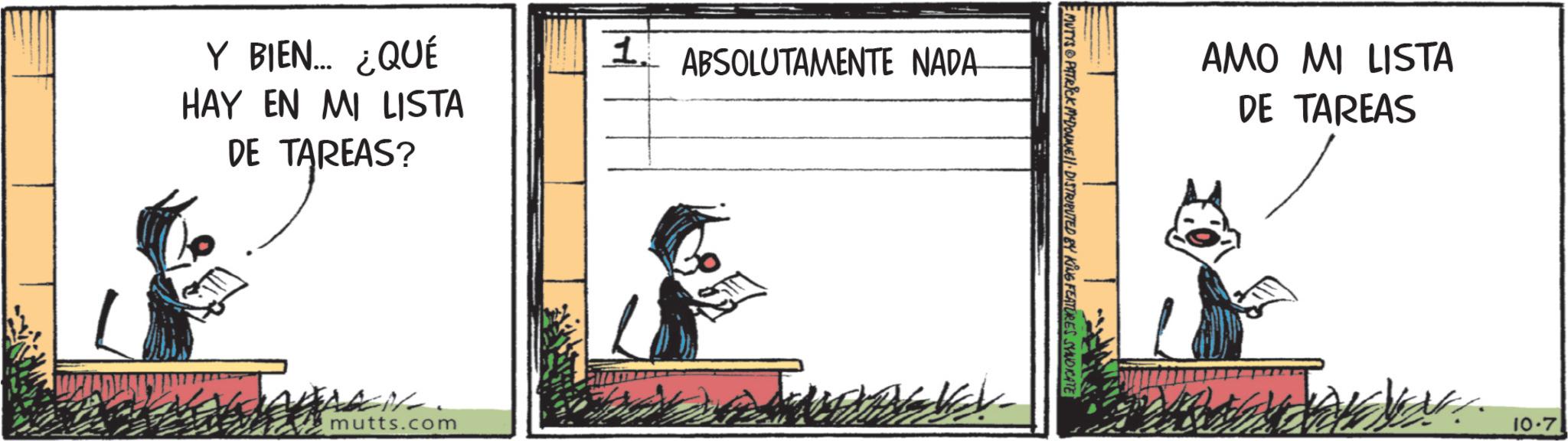 Fictional character OCR: Y BIEN... ¿QUÉ HAY EN MI LISTA DE TAREAS? JAREAS? mutts.com 1. ABSOLUTAMENTE NADA MUTYS PATRICK MYDONNELL DISTRIBUTED BY KING FEATURES SYNDICATE AMO MI LISTA DE TAREAS 10.7 Y BIEN ... ¿ QUÉ HAY EN MI LISTA DE TAREAS ? JAREAS ? mutts.com 1. ABSOLUTAMENTE NADA MUTYS PATRICK MYDONNELL DISTRIBUTED BY KING FEATURES SYNDICATE AMO MI LISTA DE TAREAS 10.7