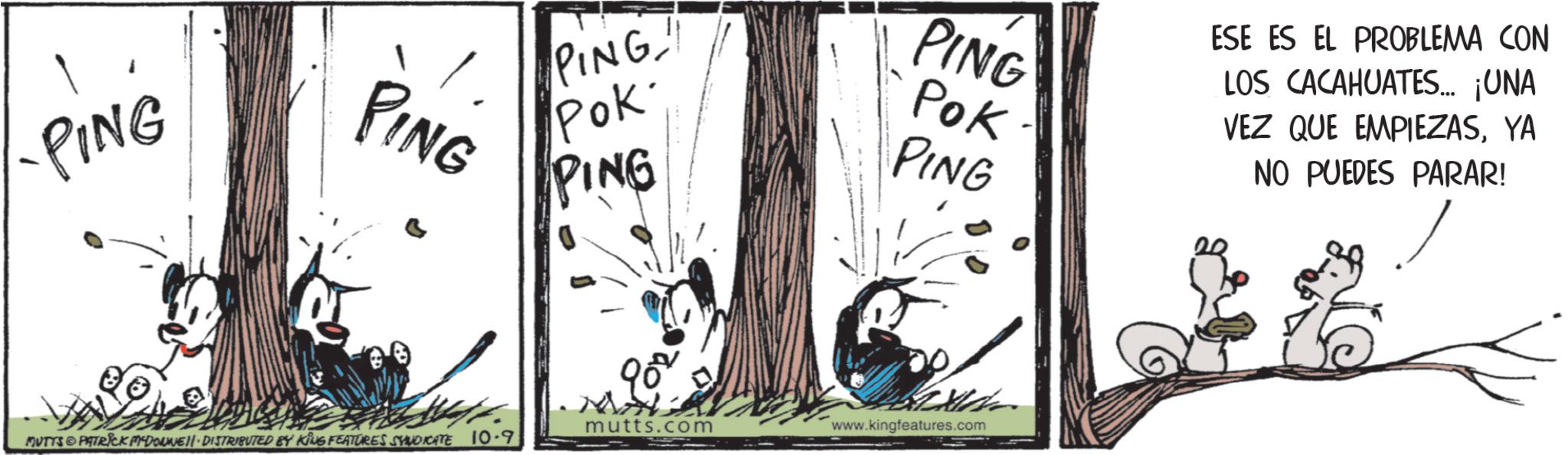 Animated cartoon OCR: PING PING PING Pok PING Pok ESE ES EL PROBLEMA CON LOS CACAHUATES... ¡UNA VEZ QUE EMPIEZASYA PING PING NO PUEDES PARAR! 90% mutts.com www.kingfeatures.com MUTTS PATRICK MEDONNEN DISTRIBUTED BY KING FEATURES SYNDICATE 10-9 PING PING PING Pok PING Pok ESE ES EL PROBLEMA CON LOS CACAHUATES ... ¡ UNA VEZ QUE EMPIEZASYA PING PING NO PUEDES PARAR ! 90 % mutts.com www.kingfeatures.com MUTTS PATRICK MEDONNEN DISTRIBUTED BY KING FEATURES SYNDICATE 10-9