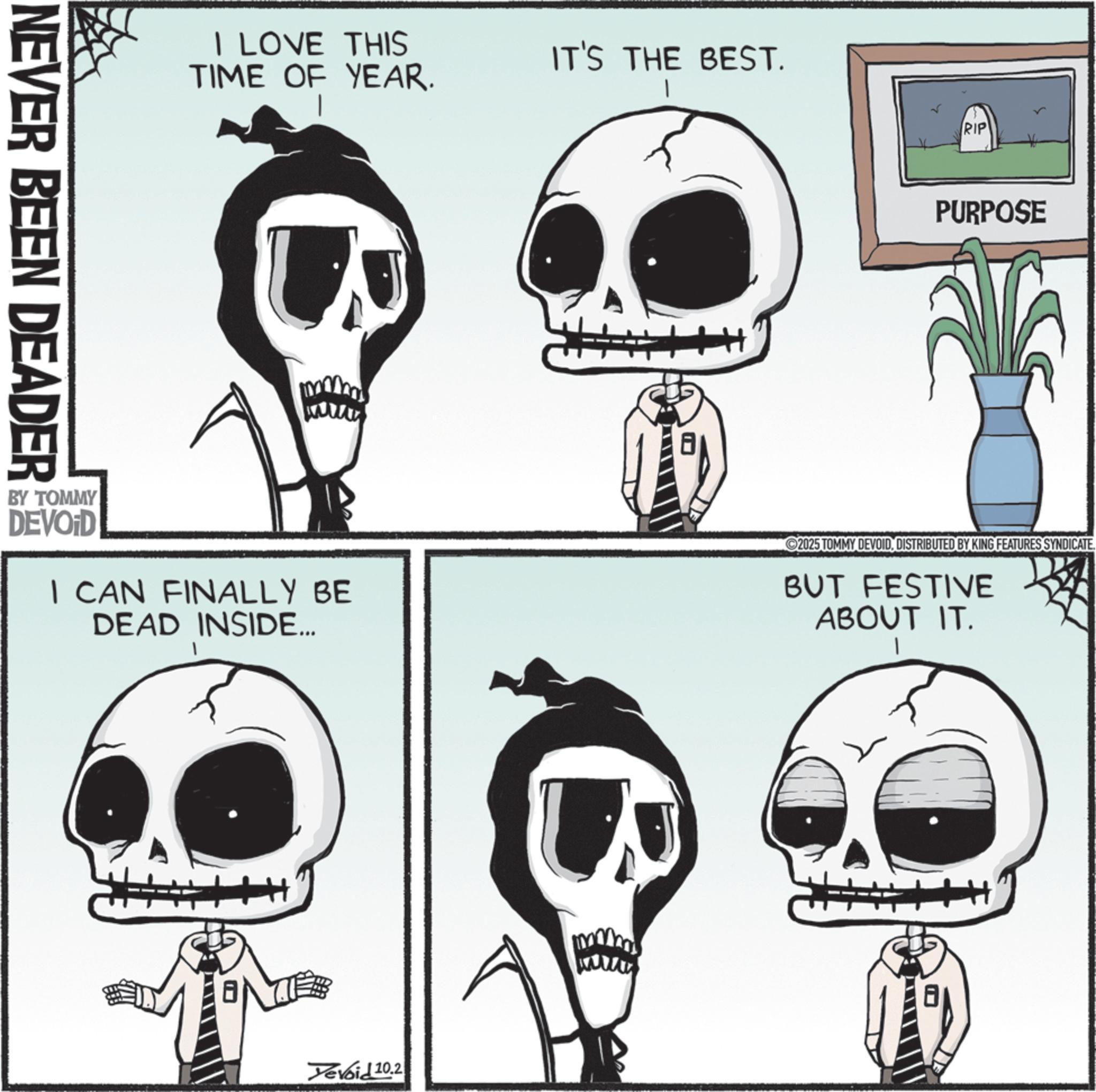 Graphics OCR: NEVER BEEN DEADER LOVE THIS TIME OF YEAR. IT'S THE BEST. RIP PURPOSE BY TOMMY DEVOID I CAN FINALLY BE DEAD INSIDE... 2025 TOMMY DEVOIDDISTRIBUTED BY KING FEATURES SYNDICATE. BUT FESTIVE ABOUT IT. Yevoid 10.2 mm wwwwx NEVER BEEN DEADER LOVE THIS TIME OF YEAR . IT'S THE BEST . RIP PURPOSE BY TOMMY DEVOID I CAN FINALLY BE DEAD INSIDE ... 2025 TOMMY DEVOIDDISTRIBUTED BY KING FEATURES SYNDICATE . BUT FESTIVE ABOUT IT . Yevoid 10.2 mm wwwwx
