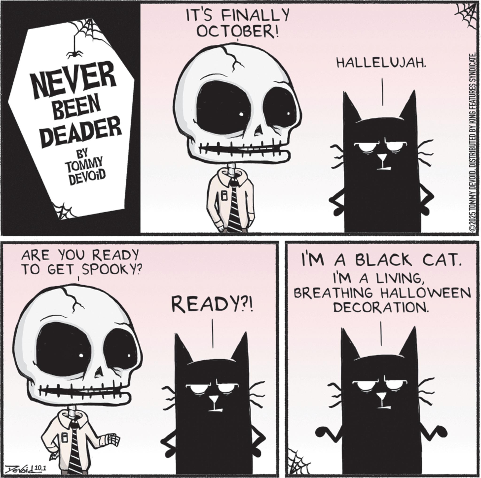 Photo caption OCR: Devoid 10.1 NEVER BEEN DEADER BY TOMMY DEVOID IT'S FINALLY OCTOBER! ARE YOU READY TO GET SPOOKY? READY?! HALLELUJAH. I'M A BLACK CAT. I'M A LIVINGBREATHING HALLOWEEN DECORATION. 2025 TOMMY DEVOIDDISTRIBUTED BY KING FEATURES SYNDICATE. Devoid 10.1 NEVER BEEN DEADER BY TOMMY DEVOID IT'S FINALLY OCTOBER ! ARE YOU READY TO GET SPOOKY ? READY ?! HALLELUJAH . I'M A BLACK CAT . I'M A LIVINGBREATHING HALLOWEEN DECORATION . 2025 TOMMY DEVOIDDISTRIBUTED BY KING FEATURES SYNDICATE .