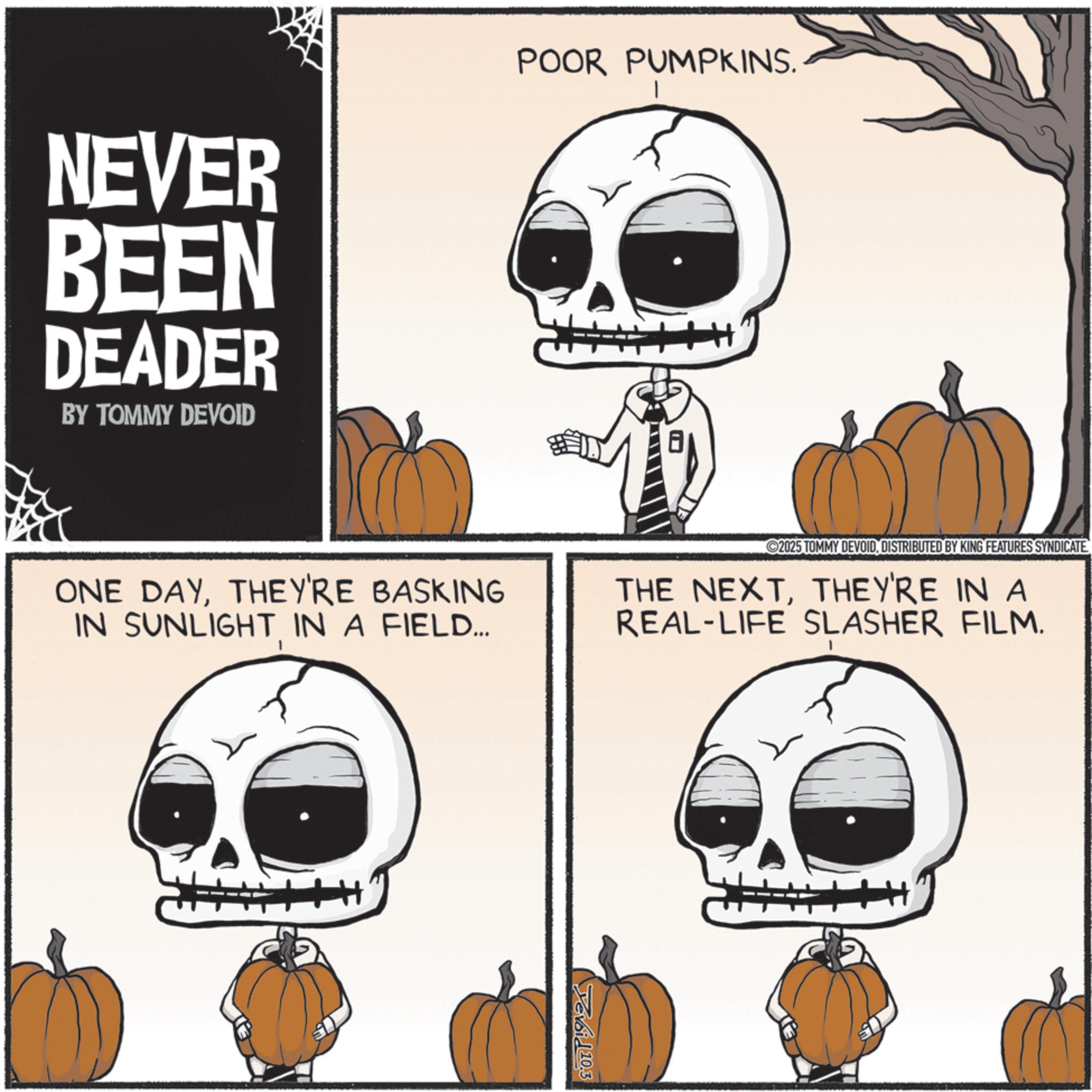 Photo caption OCR: NEVER BEEN DEADER BY TOMMY DEVOID POOR PUMPKINS. ONE DAYTHEY'RE BASKING IN SUNLIGHTIN A FIELD... ©2025 TOMMY DEVOIDDISTRIBUTED BY KING FEATURES SYNDICATE. THE NEXTTHEY'RE IN A REAL-LIFE SLASHER FILM. H+ Tevai 110.3 H NEVER BEEN DEADER BY TOMMY DEVOID POOR PUMPKINS . ONE DAYTHEY'RE BASKING IN SUNLIGHTIN A FIELD ... © 2025 TOMMY DEVOIDDISTRIBUTED BY KING FEATURES SYNDICATE . THE NEXTTHEY'RE IN A REAL - LIFE SLASHER FILM . H + Tevai 110.3 H