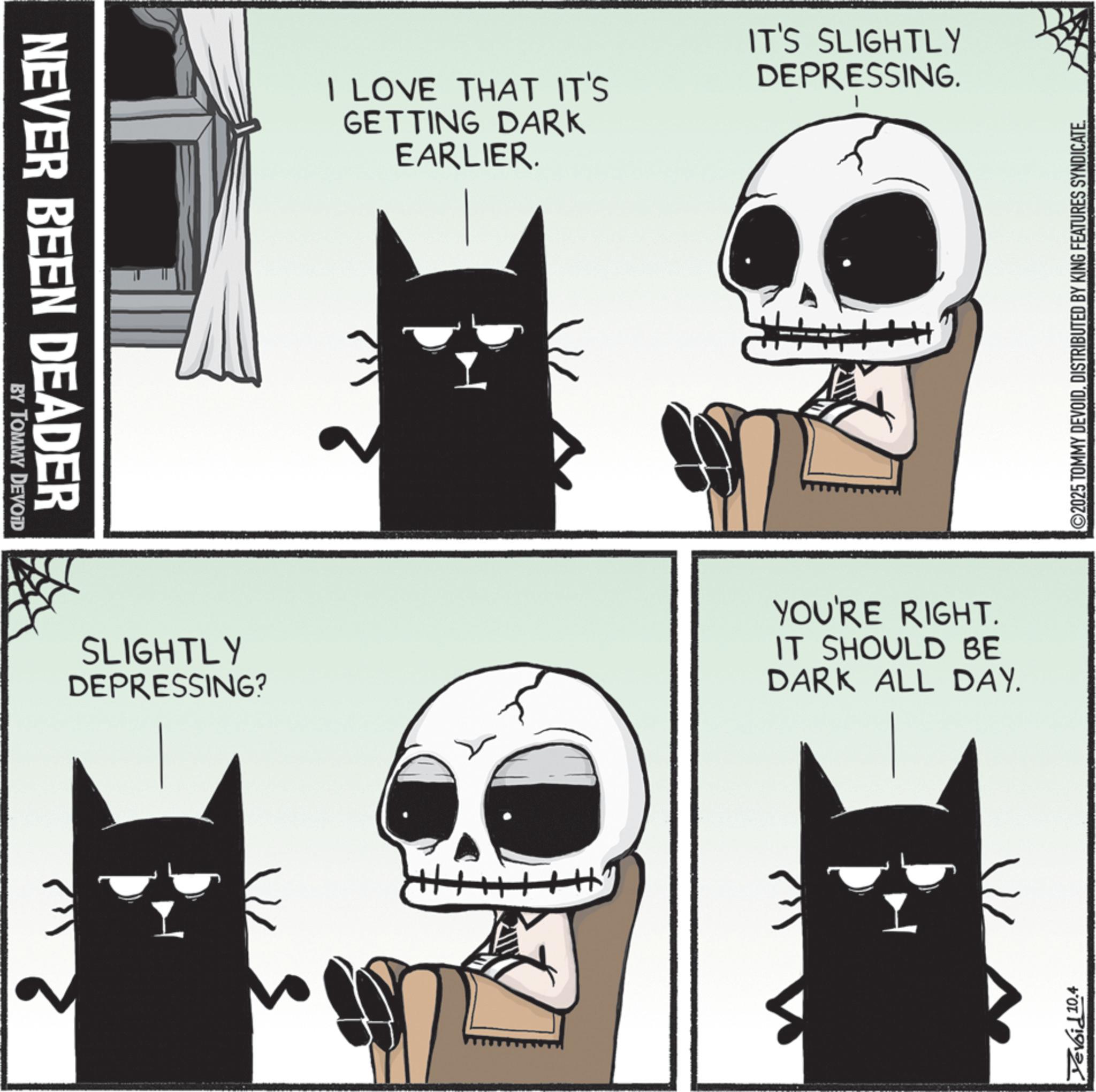 Photo caption OCR: NEVER BEEN DEADER BY TOMMY DEVOID I LOVE THAT IT'S GETTING DARK EARLIER. IT'S SLIGHTLY DEPRESSING. SLIGHTLY DEPRESSING? YOU'RE RIGHT. IT SHOULD BE DARK ALL DAY. Yevoid 10.4 ©2025 TOMMY DEVOIDDISTRIBUTED BY KING FEATURES SYNDICATE. NEVER BEEN DEADER BY TOMMY DEVOID I LOVE THAT IT'S GETTING DARK EARLIER . IT'S SLIGHTLY DEPRESSING . SLIGHTLY DEPRESSING ? YOU'RE RIGHT . IT SHOULD BE DARK ALL DAY . Yevoid 10.4 © 2025 TOMMY DEVOIDDISTRIBUTED BY KING FEATURES SYNDICATE .